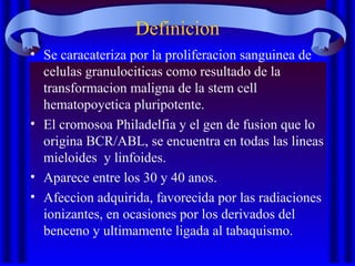 Definicion
• Se caracateriza por la proliferacion sanguinea de
celulas granulociticas como resultado de la
transformacion maligna de la stem cell
hematopoyetica pluripotente.
• El cromosoa Philadelfia y el gen de fusion que lo
origina BCR/ABL, se encuentra en todas las lineas
mieloides y linfoides.
• Aparece entre los 30 y 40 anos.
• Afeccion adquirida, favorecida por las radiaciones
ionizantes, en ocasiones por los derivados del
benceno y ultimamente ligada al tabaquismo.
 