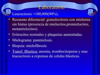 Laboratorio
• Leucocitosis >100,000(90%).
• Recuento diferencial: granulocitosis con mielemia
sin hiatus (presencia de mielocitos,promielocitos,
metamielocitos).
• Eritrocitos normales y plaquetas aumentadas.
• Mielograma: panmielosis.
• Biopsia: mielofibrosis
• Transf. Blastica: anemia, trombocitopenia y mas
leucocitosis a expensas de celulas blasticas.
 