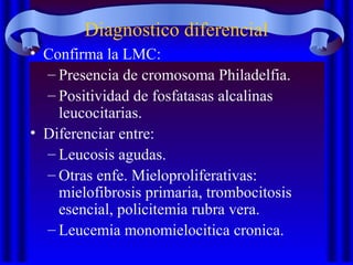 Diagnostico diferencial
• Confirma la LMC:
– Presencia de cromosoma Philadelfia.
– Positividad de fosfatasas alcalinas
leucocitarias.
• Diferenciar entre:
– Leucosis agudas.
– Otras enfe. Mieloproliferativas:
mielofibrosis primaria, trombocitosis
esencial, policitemia rubra vera.
– Leucemia monomielocitica cronica.
 