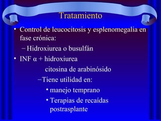 Tratamiento
• Control de leucocitosis y esplenomegalia en
fase crónica:
– Hidroxiurea o busulfán
• INF α + hidroxiurea
citosina de arabinósido
–Tiene utilidad en:
• manejo temprano
• Terapias de recaídas
postrasplante
 
