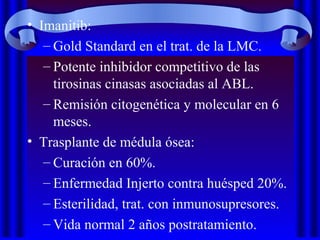 • Imanitib:
– Gold Standard en el trat. de la LMC.
– Potente inhibidor competitivo de las
tirosinas cinasas asociadas al ABL.
– Remisión citogenética y molecular en 6
meses.
• Trasplante de médula ósea:
– Curación en 60%.
– Enfermedad Injerto contra huésped 20%.
– Esterilidad, trat. con inmunosupresores.
– Vida normal 2 años postratamiento.
 