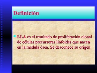 Definición
 LLALLA es el resultado de proliferación clonales el resultado de proliferación clonal
de células precursoras linfoides que nacende células precursoras linfoides que nacen
en la médula ósea. Se desconece su origenen la médula ósea. Se desconece su origen
 