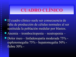 CUADRO CLÍNICO
 El cuadro clínico suele ser consecuencia deEl cuadro clínico suele ser consecuencia de
falta de producción de células normales al serfalta de producción de células normales al ser
sustituída la población medular por blastos.sustituída la población medular por blastos.
 Anemia – trombocitopenia – neutropenia –Anemia – trombocitopenia – neutropenia –
 Dolor óseo – linfadenopatía moderada 75% -Dolor óseo – linfadenopatía moderada 75% -
esplenomegalia 75% - hepatomegalia 50% -esplenomegalia 75% - hepatomegalia 50% -
fiebre 50% -fiebre 50% -
 