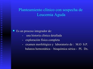 Planteamiento clínico con sospecha de
Leucemia Aguda
 Es un proceso integrador de:Es un proceso integrador de:
- una historia clínica detallada- una historia clínica detallada
- exploración física completa- exploración física completa
- examen morfológico y laboratorio de : M.O S.P.- examen morfológico y laboratorio de : M.O S.P.
balanza hemostática – bioquímica sérica - PL Dx.balanza hemostática – bioquímica sérica - PL Dx.
 