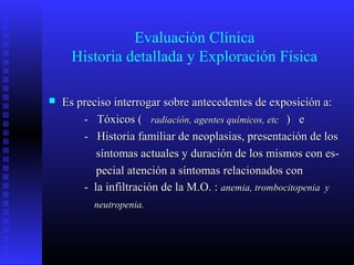 Evaluación Clínica
Historia detallada y Exploración Física
 Es preciso interrogar sobre antecedentes de exposición a:Es preciso interrogar sobre antecedentes de exposición a:
- Tóxicos (- Tóxicos ( radiación, agentes químicos, etcradiación, agentes químicos, etc ) e) e
- Historia familiar de neoplasias, presentación de los- Historia familiar de neoplasias, presentación de los
síntomas actuales y duración de los mismos con es-síntomas actuales y duración de los mismos con es-
pecial atención a síntomas relacionados conpecial atención a síntomas relacionados con
- la infiltración de la M.O. :- la infiltración de la M.O. : anemia, trombocitopenia yanemia, trombocitopenia y
neutropenia.neutropenia.
 