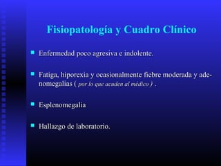 Fisiopatología y Cuadro Clínico
 Enfermedad poco agresiva e indolente.Enfermedad poco agresiva e indolente.
 Fatiga, hiporexia y ocasionalmente fiebre moderada y ade-Fatiga, hiporexia y ocasionalmente fiebre moderada y ade-
nomegalias (nomegalias ( por lo que acuden al médicopor lo que acuden al médico )) ..
 EsplenomegaliaEsplenomegalia
 Hallazgo de laboratorio.Hallazgo de laboratorio.
 