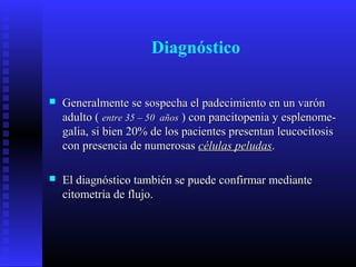 Diagnóstico
 Generalmente se sospecha el padecimiento en un varónGeneralmente se sospecha el padecimiento en un varón
adulto (adulto ( entre 35 – 50 añosentre 35 – 50 años ) con pancitopenia y esplenome-) con pancitopenia y esplenome-
galia, si bien 20% de los pacientes presentan leucocitosisgalia, si bien 20% de los pacientes presentan leucocitosis
con presencia de numerosascon presencia de numerosas células peludascélulas peludas..
 El diagnóstico también se puede confirmar medianteEl diagnóstico también se puede confirmar mediante
citometría de flujo.citometría de flujo.
 