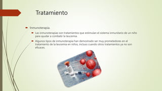 Tratamiento
 Inmunoterapia.
 Las inmunoterapias son tratamientos que estimulan el sistema inmunitario de un niño
para ayudar a combatir la leucemia.
 Algunos tipos de inmunoterapia han demostrado ser muy prometedores en el
tratamiento de la leucemia en niños, incluso cuando otros tratamientos ya no son
eficaces.
 