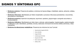 SIGNOS Y SÍNTOMAS GPC
• Síndrome anémico: Presencia de palidez y síntomas de hipoxia (fatiga, irritabilidad, astenia, adinamia, cefalea,
somnolencia).
• Síndrome infeccioso: Manifestado por fiebre inexplicable o procesos infecciosos persistentes o recurrentes,
secundarios a neutropenia.
• Síndrome purpúrico: Aparición de petequias, equimosis, epistaxis, gingivorragia o sangrado secundario a
trombocitopenia.
• Síndrome infiltrativo: Manifestado por dolor óseo o articular, adenomegalias, hepatomegalia, esplenomegalia
e infiltración a piel, retrorbitaria, parótidas, encías y testículos; formación de tumores sólidos (cloromas), masa
mediastinal.
• Síndrome de alteraciones metabólicas: Presencia de síndrome de Lisis Tumoral
• Hepatoesplenomegalia (60-65%)
• Fiebre (50-60%)
• Fatiga (50-60%)
• Linfadenopatia (50-55%)
• Sangrado (45-50%)
• Dolor osteomuscular (43%)
• Cefalea (<5%)
 