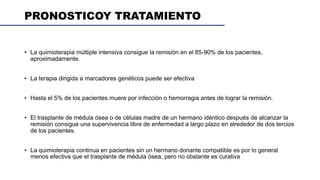 PRONOSTICOY TRATAMIENTO
• La quimioterapia múltiple intensiva consigue la remisión en el 85-90% de los pacientes,
aproximadamente.
• La terapia dirigida a marcadores genéticos puede ser efectiva
• Hasta el 5% de los pacientes muere por infección o hemorragia antes de lograr la remisión.
• El trasplante de médula ósea o de células madre de un hermano idéntico después de alcanzar la
remisión consigue una supervivencia libre de enfermedad a largo plazo en alrededor de dos tercios
de los pacientes.
• La quimioterapia continua en pacientes sin un hermano donante compatible es por lo general
menos efectiva que el trasplante de médula ósea, pero no obstante es curativa
 