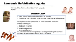 Leucemia linfoblástica aguda
LLA infantil fue el primer cáncer diseminado que pudo
curarse.
EPIDEMIOLOGÍA
• La LLA tiene una incidencia máxima a los 2-3 años
• Afecta con más frecuencia a los niños que a las niñas a cualquier edad.
La enfermedad es más frecuente en niños con ciertas anomalías
cromosómicas, como:
• síndrome de Down,
• síndrome de Bloom
• ataxia-telangiectasia
• anemia de Fanconi.
En gemelos idénticos el riesgo de que el otro gemelo tenga leucemia si
uno ya la tiene es mayor que en la población general.
 