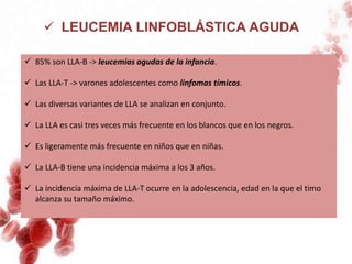  LEUCEMIA LINFOBLÁSTICA AGUDA
 85% son LLA-B -> leucemias agudas de la infancia.
 Las LLA-T -> varones adolescentes como linfomas tímicos.
 Las diversas variantes de LLA se analizan en conjunto.
 La LLA es casi tres veces más frecuente en los blancos que en los negros.
 Es ligeramente más frecuente en niños que en niñas.
 La LLA-B tiene una incidencia máxima a los 3 años.
 La incidencia máxima de LLA-T ocurre en la adolescencia, edad en la que el timo
alcanza su tamaño máximo.
 
