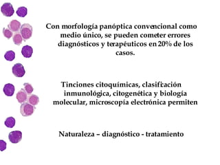 Con morfología panóptica convencional como medio único, se pueden cometer errores diagnósticos y terapéuticos en 20% de los casos. Tinciones citoquímicas, clasificación inmunológica, citogenética y biología molecular, microscopía electrónica permiten Naturaleza – diagnóstico - tratamiento 