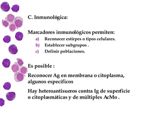 C. Inmunológica: Marcadores inmunológicos permiten: Reconocer estirpes o tipos celulares. Establecer subgrupos . Definir poblaciones. Es posible : Reconocer Ag en membrana o citoplasma, algunos específicos Hay heteroantisueros contra Ig de superficie o citoplasmáticas y de múltiples AcMo . 