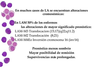 En muchos casos de LA se encuentran alteraciones cromosómicas: En LAM 50% de los enfermos las alteraciones de mayor significado pronóstico: LAM-M3 Translocacion (15;17)(q22;q11.2) LAM-M2 Translocación  (8;21)  LAM-M4Eo Inversión cromosoma 16 (inv16)  Pronóstico menos sombrío Mayor posibilidad de remisión Supervivencias más prolongadas . 