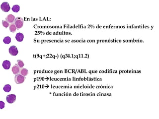 En las LAL: Cromosoma Filadelfia 2% de enfermos infantiles y   25% de adultos. Su presencia se asocia con pronóstico sombrío. t(9q+;22q-) (q34.1;q11.2) produce gen BCR/ABL que codifica proteínas  p190  leucemia linfoblástica p210   leucemia mieloide crónica * función de tirosin cinasa 