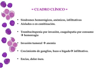 = CUADRO CLÍNICO = Síndromes hemorrágicos, anémicos, infiltrativos Aislados o en combinación. Trombocitopenia por invasión, coagulopatía por consumo    hemorragia Invasión tumoral    anemia Crecimiento de ganglios, bazo o hígado   infiltrativo. Encias, dolor óseo. 