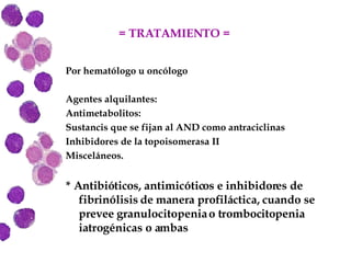 = TRATAMIENTO =  Por hematólogo u oncólogo Agentes alquilantes:  Antimetabolitos: Sustancis que se fijan al AND como antraciclinas Inhibidores de la topoisomerasa II Misceláneos. * Antibióticos, antimicóticos e inhibidores de fibrinólisis de manera profiláctica, cuando se prevee granulocitopenia o trombocitopenia iatrogénicas o ambas 
