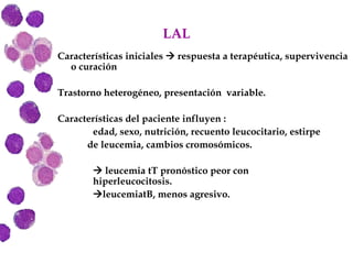 LAL Características iniciales    respuesta a terapéutica, supervivencia o curación Trastorno heterogéneo, presentación  variable. Características del paciente influyen :  edad, sexo, nutrición, recuento leucocitario, estirpe de leucemia, cambios cromosómicos.    leucemia tT pronóstico peor con  hiperleucocitosis.  leucemiatB, menos agresivo. 