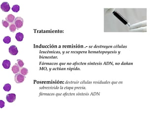 Tratamiento: Inducción a remisión .-  se destruyen células leucémicas, y se recupera hematopoyesis y bienestar. Fármacos que no afecten síntesis ADN, no dañan MO, y actúan rápido. Posremisión:  destruir células residuales que en sobrevivido la etapa previa.  fármacos que afecten síntesis ADN 