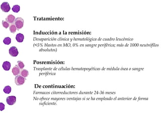 Tratamiento: Inducción a la remisión:   Desaparición clínica y hematológica de cuadro leucémico (<5% blastos en MO, 0% en sangre periférica; más de 1000 neutrófilos absolutos) Posremisión:   Trasplante de células hematopoyéticas de médula ósea o sangre periférica De continuación: Farmacos citorreductores durante 24-36 meses No ofrece mayores ventajas si se ha empleado el anterior de forma suficiente. 