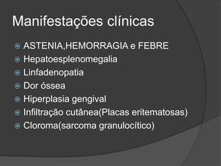 Manifestações clínicas 
 ASTENIA,HEMORRAGIA e FEBRE 
 Hepatoesplenomegalia 
 Linfadenopatia 
 Dor óssea 
 Hiperplasia gengival 
 Infiltração cutânea(Placas eritematosas) 
 Cloroma(sarcoma granulocítico) 
 