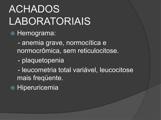ACHADOS 
LABORATORIAIS 
 Hemograma: 
- anemia grave, normocítica e 
normocrômica, sem reticulocitose. 
- plaquetopenia 
- leucometria total variável, leucocitose 
mais freqüente. 
 Hiperuricemia 
 