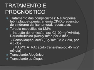 TRATAMENTO E 
PROGNÓSTICO 
 Tratamento das complicações: Neutropenia 
febril,plaquetopenia, anemia,CIVD,prevenção 
de síndrome da lise tumoral, leucostase. 
 Terapia específica da LMA: 
- Indução de remissão: ara-C(100mg⁄ m²⁄ dia), 
Daunorrubicina (60mg⁄ m²⁄ d por 3 dias) 
- Consolidação: araC ( 3g⁄ m²⁄ EV 2 x dia, por 
4 ciclos). 
LMA M3: ATRA( acido transretinóico 45 mg⁄ 
m²⁄ dia) 
 Transplante Alogênico. 
 Transplante autólogo. 
 