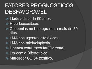 FATORES PROGNÓSTICOS 
DESFAVORÁVEL 
 Idade acima de 60 anos. 
 Hiperleucocitose. 
 Citopenias no hemograma a mais de 30 
dias. 
 LMA pós agentes citotóxicos. 
 LMA pós-mielodisplasia. 
 Doença extra medular(Cloroma). 
 Leucemia Bifenotípica. 
 Marcador CD 34 positivo. 
 