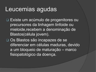 Leucemias agudas 
 Existe um acúmulo de progenitores ou 
precursores da linhagem linfoide ou 
mieloide,recebem a denominação de 
Blastos(célula jovem). 
 Os Blastos são incapazes de se 
diferenciar em células maduras, devido 
a um bloqueio de maturação – marco 
fisiopatológico da doença. 
 
