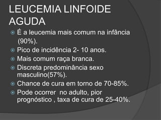 LEUCEMIA LINFOIDE 
AGUDA 
 É a leucemia mais comum na infância 
(90%). 
 Pico de incidência 2- 10 anos. 
 Mais comum raça branca. 
 Discreta predominância sexo 
masculino(57%). 
 Chance de cura em torno de 70-85%. 
 Pode ocorrer no adulto, pior 
prognóstico , taxa de cura de 25-40%. 
 