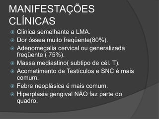 MANIFESTAÇÕES 
CLÍNICAS 
 Clinica semelhante a LMA. 
 Dor óssea muito freqüente(80%). 
 Adenomegalia cervical ou generalizada 
freqüente ( 75%). 
 Massa mediastino( subtipo de cél. T). 
 Acometimento de Testículos e SNC é mais 
comum. 
 Febre neoplásica é mais comum. 
 Hiperplasia gengival NÃO faz parte do 
quadro. 
 