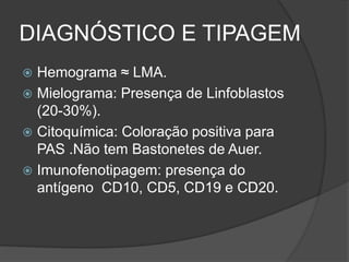 DIAGNÓSTICO E TIPAGEM 
 Hemograma ≈ LMA. 
 Mielograma: Presença de Linfoblastos 
(20-30%). 
 Citoquímica: Coloração positiva para 
PAS .Não tem Bastonetes de Auer. 
 Imunofenotipagem: presença do 
antígeno CD10, CD5, CD19 e CD20. 
 