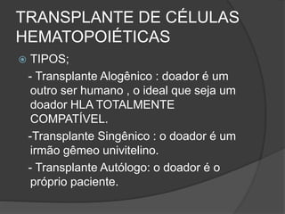 TRANSPLANTE DE CÉLULAS 
HEMATOPOIÉTICAS 
 TIPOS; 
- Transplante Alogênico : doador é um 
outro ser humano , o ideal que seja um 
doador HLA TOTALMENTE 
COMPATÍVEL. 
-Transplante Singênico : o doador é um 
irmão gêmeo univitelino. 
- Transplante Autólogo: o doador é o 
próprio paciente. 
 