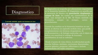 Diagnostico
El diagnostico se sospecha por alteraciones importantes
en la biometría hemática. El diagnóstico es sencillo por
la presencia de blastos con granulación citoplasmica y
cuerpos de Auer, los cuales son característicos de la
LMA, casi siempre de la M3. El blasto mieloide con
frecuencia, aunque no siempre, carece de
granulaciones.
Cuando los cambios en la biometría hemática no son
claros, se efectua un aspirado medula ósea, que puede
complementarse con técnicas citoquimicas, de
citofluorometria y de biología molecular, con el objeto de
definir con exactitud el subtipo de leucemia
mieloblastica al cual se enfrenta.
Desde el punto de vista clínico, la enfermedad puede
simular linfoma, mieloma, carcinomas diseminados,
anemia aplasica, purpuras, infecciones e incluso
enfermedades del tejido conjuntivo.
 