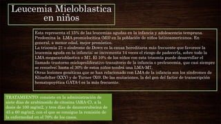 Leucemia Mieloblastica
en niños
Esta representa el 15% de las leucemias agudas en la infancia y adolescencia temprana.
Predomina la LMA promielocitica (M3) en la población de niños latinoamericanos. En
general, a menor edad, mejor pronóstico.
La trisomía 21 o síndrome de Down es la causa hereditaria más frecuente que favorece la
leucemia aguda en la infancia; se incrementa 14 veces el riesgo de padecerla, sobre todo la
LMA megacarioblastica o M7. El 10% de los niños con esta trisomía puede desarrollar el
llamado trastorno mieloproliferativo transitorio de la infancia o preleucemia, que casi siempre
se resuelve; hasta el 30% de estos niños tendrá una LMA-M7.
Otras lesiones genéticas que se han relacionado con LMA de la infancia son los síndromes de
Klinefelter (XXY) y de Turner (X0). De las mutaciones, la del gen del factor de transcripción
hematopoyética GATA-l es la más frecuente.
TRATAMIENTO: consiste en la administración de
siete días de arabinosido de citosina (ARA-C), a la
dosis de 100 mg/m2, y tres días de daunorrubicina de
45 a 60 mg/m2, con el que se consigue la remisión de
la enfermedad en el 70% de los casos.
 