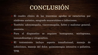  El cuadro clínico de las leucemias agudas se caracteriza por
síndrome anémico, sangrado mucocutáneo e infecciones.
 También: adenomegalia, visceromegalia, fiebre y malestar general,
anorexia.
 Para el diagnostico se requiere hemograma, mielograma,
inmunofenotipo y citogenética.
 El tratamiento incluye soporte transfusional, manejo de
infecciones, manejo del dolor, quimioterapia intensiva o paliativa,
TPH.
 