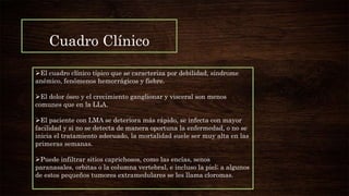 Cuadro Clínico
El cuadro clínico típico que se caracteriza por debilidad, síndrome
anémico, fenómenos hemorrágicos y fiebre.
El dolor óseo y el crecimiento ganglionar y visceral son menos
comunes que en la LLA.
El paciente con LMA se deteriora más rápido, se infecta con mayor
facilidad y si no se detecta de manera oportuna la enfermedad, o no se
inicia el tratamiento adecuado, la mortalidad suele ser muy alta en las
primeras semanas.
Puede infiltrar sitios caprichosos, como las encías, senos
paranasales, orbitas o la columna vertebral, e incluso la piel; a algunos
de estos pequeños tumores extramedulares se les llama cloromas.
 