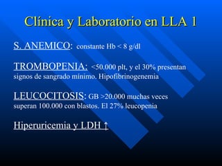 Clínica y Laboratorio en LLA 1
S. ANEMICO:         constante Hb < 8 g/dl

TROMBOPENIA:            <50.000 plt, y el 30% presentan
signos de sangrado mínimo. Hipofibrinogenemia

LEUCOCITOSIS: GB >20.000 muchas veces
superan 100.000 con blastos. El 27% leucopenia

Hiperuricemia y LDH ↑
 