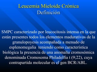 Leucemia Mieloide Crónica
                Definición


SMPC caracterizado por leucocitosis intensa en la que
están presentes todos los elementos madurativos de la
       granulopoyesis acompañada a menudo de
     esplenomegalia teniendo como característica
 biológica la presencia de una anomalía cromosómica
  denominada Cromosoma Philadelfia t (9;22), cuya
     contrapartida molecular es el gen BCR/ABL.
 