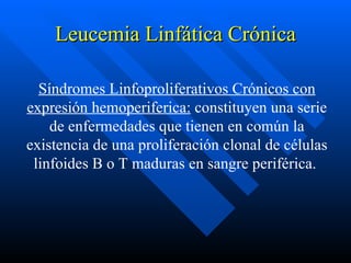 Leucemia Linfática Crónica

  Síndromes Linfoproliferativos Crónicos con
expresión hemoperiferica: constituyen una serie
    de enfermedades que tienen en común la
existencia de una proliferación clonal de células
 linfoides B o T maduras en sangre periférica.
 