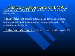 Clínica y Laboratorio en LMA 2
Hiperuricemia y LDH ↑ : reflejan la masa tumoral y la
destrucción.

Leucemides: infiltración cutanea de la dermis que origina
lesiones papulonodulares indoloras y no pruriginosas (<10%
especialmente M4 M5)

Infiltración Meningea: <1% pero como recaida hasta el 3%
 