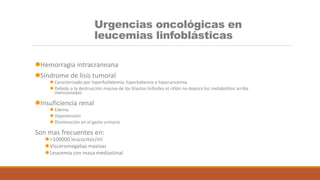 Urgencias oncológicas en
leucemias linfoblásticas
Hemorragia intracraneana
Síndrome de lisis tumoral
 Caracterizado por hiperfosfatemia, hiperkaliemia e hiperuricemia
 Debido a la destrucción masiva de los blastos linfoides el riñón no depura los metabolitos arriba
mencionados
Insuficiencia renal
 Edema
 Hipertensión
 Disminución en el gasto urinario
Son mas frecuentes en:
>100000 leucocitos/ml
Visceromegalias masivas
Leucemia con masa mediastinal
 
