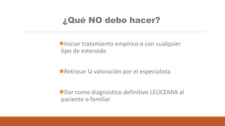 ¿Qué NO debo hacer?
Iniciar tratamiento empírico o con cualquier
tipo de esteroide
Retrasar la valoración por el especialista
Dar como diagnóstico definitivo LEUCEMIA al
paciente o familiar
 