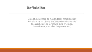 Definición
Grupo heterogéneo de malignidades hematológicas
derivadas de las células precursoras de las diversas
líneas celulares de la médula ósea (mieloide,
monocitoide, eritroide y megacariocítica)
 