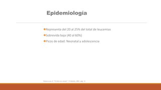 Epidemiología
Representa del 20 al 25% del total de leucemias
Sobrevida baja (40 al 60%)
Picos de edad: Neonatal y adolescencia
Rivera-Luna, R. “El niño con cáncer”, 1ª edición, 2007, pág. 12
 