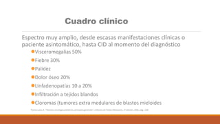 Cuadro clínico
Espectro muy amplio, desde escasas manifestaciones clínicas o
paciente asintomático, hasta CID al momento del diagnóstico
Visceromegalias 50%
Fiebre 30%
Palidez
Dolor óseo 20%
Linfadenopatías 10 a 20%
Infiltración a tejidos blandos
Cloromas (tumores extra medulares de blastos mieloides
Rivera-Luna, R. “Hemato-oncología pediátrica, principios generales”, Editores de Textos Mexicanos, 1ª edición, 2006, pág.: 238
 