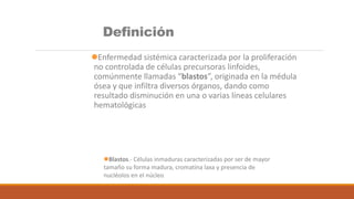 Definición
Enfermedad sistémica caracterizada por la proliferación
no controlada de células precursoras linfoides,
comúnmente llamadas “blastos”, originada en la médula
ósea y que infiltra diversos órganos, dando como
resultado disminución en una o varias líneas celulares
hematológicas
Blastos.- Células inmaduras caracterizadas por ser de mayor
tamaño su forma madura, cromatina laxa y presencia de
nucléolos en el núcleo
 