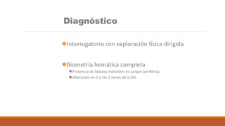 Diagnóstico
Interrogatorio con exploración física dirigida
Biometría hemática completa
Presencia de blastos mieloides en sangre periférica
Alteración en 1 o las 3 series de la BH
 