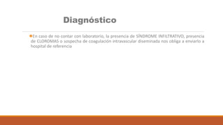 Diagnóstico
En caso de no contar con laboratorio, la presencia de SÍNDROME INFILTRATIVO, presencia
de CLOROMAS o sospecha de coagulación intravascular diseminada nos obliga a enviarlo a
hospital de referencia
 